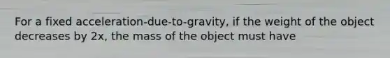 For a fixed acceleration-due-to-gravity, if the weight of the object decreases by 2x, the mass of the object must have