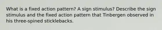 What is a fixed action pattern? A sign stimulus? Describe the sign stimulus and the fixed action pattern that Tinbergen observed in his three-spined sticklebacks.