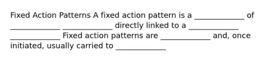 Fixed Action Patterns A fixed action pattern is a _____________ of _____________ _____________ directly linked to a _____________ _____________ Fixed action patterns are _____________ and, once initiated, usually carried to _____________