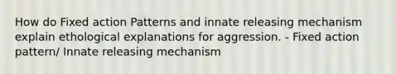 How do Fixed action Patterns and innate releasing mechanism explain ethological explanations for aggression. - Fixed action pattern/ Innate releasing mechanism