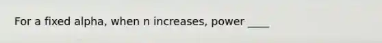 For a fixed alpha, when n increases, power ____