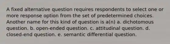 A fixed alternative question requires respondents to select one or more response option from the set of predetermined choices. Another name for this kind of question is a(n) a. dichotomous question. b. open-ended question. c. attitudinal question. d. closed-end question. e. semantic differential question.