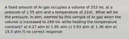 A fixed amount of Ar gas occupies a volume of 253 mL at a pressure of 1.55 atm and a temperature of 22oC. What will be the pressure, in atm, exerted by this sample of Ar gas when the volume is increased to 289 mL while holding the temperature constant? a) 4.27 atm b) 1.95 atm c) 5.93 atm d) 1.36 atm e) 15.5 atm f) no correct response