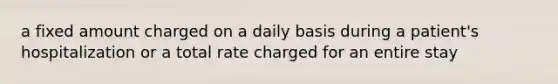 a fixed amount charged on a daily basis during a patient's hospitalization or a total rate charged for an entire stay