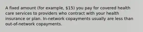 A fixed amount (for example, 15) you pay for covered health care services to providers who contract with your health insurance or plan. In-network copayments usually are less than out-of-network copayments.