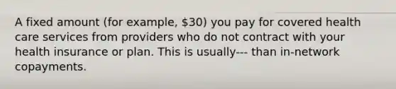 A fixed amount (for example, 30) you pay for covered health care services from providers who do not contract with your health insurance or plan. This is usually--- than in-network copayments.