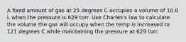 A fixed amount of gas at 25 degrees C occupies a volume of 10.0 L when the pressure is 629 torr. Use Charles's law to calculate the volume the gas will occupy when the temp is increased to 121 degrees C while maintaining the pressure at 629 torr.