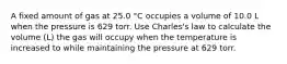 A fixed amount of gas at 25.0 °C occupies a volume of 10.0 L when the pressure is 629 torr. Use Charles's law to calculate the volume (L) the gas will occupy when the temperature is increased to while maintaining the pressure at 629 torr.