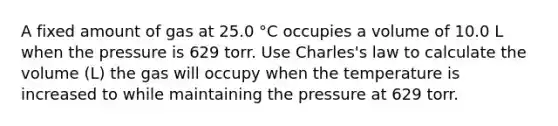 A fixed amount of gas at 25.0 °C occupies a volume of 10.0 L when the pressure is 629 torr. Use Charles's law to calculate the volume (L) the gas will occupy when the temperature is increased to while maintaining the pressure at 629 torr.