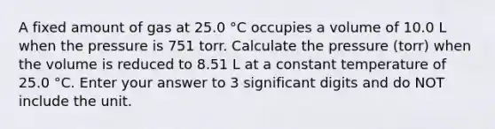 A fixed amount of gas at 25.0 °C occupies a volume of 10.0 L when the pressure is 751 torr. Calculate the pressure (torr) when the volume is reduced to 8.51 L at a constant temperature of 25.0 °C. Enter your answer to 3 significant digits and do NOT include the unit.