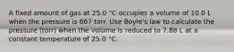 A fixed amount of gas at 25.0 °C occupies a volume of 10.0 L when the pressure is 667 torr. Use Boyle's law to calculate the pressure (torr) when the volume is reduced to 7.88 L at a constant temperature of 25.0 °C.