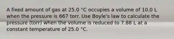 A fixed amount of gas at 25.0 °C occupies a volume of 10.0 L when the pressure is 667 torr. Use Boyle's law to calculate the pressure (torr) when the volume is reduced to 7.88 L at a constant temperature of 25.0 °C.