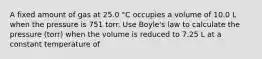 A fixed amount of gas at 25.0 °C occupies a volume of 10.0 L when the pressure is 751 torr. Use Boyle's law to calculate the pressure (torr) when the volume is reduced to 7.25 L at a constant temperature of