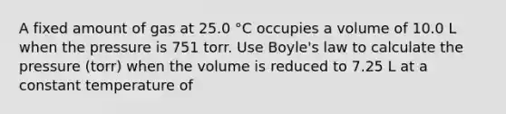 A fixed amount of gas at 25.0 °C occupies a volume of 10.0 L when the pressure is 751 torr. Use Boyle's law to calculate the pressure (torr) when the volume is reduced to 7.25 L at a constant temperature of