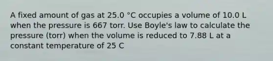 A fixed amount of gas at 25.0 °C occupies a volume of 10.0 L when the pressure is 667 torr. Use Boyle's law to calculate the pressure (torr) when the volume is reduced to 7.88 L at a constant temperature of 25 C