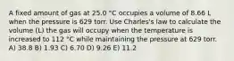 A fixed amount of gas at 25.0 °C occupies a volume of 8.66 L when the pressure is 629 torr. Use Charles's law to calculate the volume (L) the gas will occupy when the temperature is increased to 112 °C while maintaining the pressure at 629 torr. A) 38.8 B) 1.93 C) 6.70 D) 9.26 E) 11.2