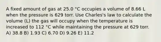 A fixed amount of gas at 25.0 °C occupies a volume of 8.66 L when the pressure is 629 torr. Use Charles's law to calculate the volume (L) the gas will occupy when the temperature is increased to 112 °C while maintaining the pressure at 629 torr. A) 38.8 B) 1.93 C) 6.70 D) 9.26 E) 11.2