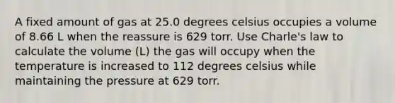 A fixed amount of gas at 25.0 degrees celsius occupies a volume of 8.66 L when the reassure is 629 torr. Use Charle's law to calculate the volume (L) the gas will occupy when the temperature is increased to 112 degrees celsius while maintaining the pressure at 629 torr.