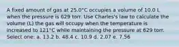 A fixed amount of gas at 25.0°C occupies a volume of 10.0 L when the pressure is 629 torr. Use Charles's law to calculate the volume (L) the gas will occupy when the temperature is increased to 121°C while maintaining the pressure at 629 torr. Select one: a. 13.2 b. 48.4 c. 10.9 d. 2.07 e. 7.56