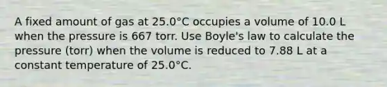 A fixed amount of gas at 25.0°C occupies a volume of 10.0 L when the pressure is 667 torr. Use Boyle's law to calculate the pressure (torr) when the volume is reduced to 7.88 L at a constant temperature of 25.0°C.