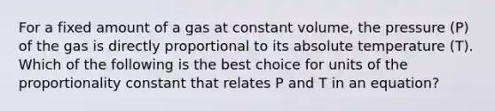 For a fixed amount of a gas at constant volume, the pressure (P) of the gas is directly proportional to its absolute temperature (T). Which of the following is the best choice for units of the proportionality constant that relates P and T in an equation?