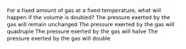 For a fixed amount of gas at a fixed temperature, what will happen if the volume is doubled? The pressure exerted by the gas will remain unchanged The pressure exerted by the gas will quadruple The pressure exerted by the gas will halve The pressure exerted by the gas will double