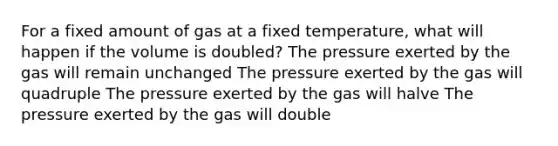 For a fixed amount of gas at a fixed temperature, what will happen if the volume is doubled? The pressure exerted by the gas will remain unchanged The pressure exerted by the gas will quadruple The pressure exerted by the gas will halve The pressure exerted by the gas will double