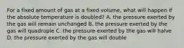 For a fixed amount of gas at a fixed volume, what will happen if the absolute temperature is doubled? A. the pressure exerted by the gas will remain unchanged B. the pressure exerted by the gas will quadruple C. the pressure exerted by the gas will halve D. the pressure exerted by the gas will double