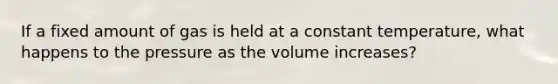 If a fixed amount of gas is held at a constant temperature, what happens to the pressure as the volume increases?