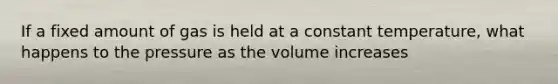 If a fixed amount of gas is held at a constant temperature, what happens to the pressure as the volume increases