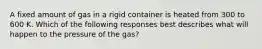 A fixed amount of gas in a rigid container is heated from 300 to 600 K. Which of the following responses best describes what will happen to the pressure of the gas?