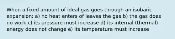 When a fixed amount of ideal gas goes through an isobaric expansion: a) no heat enters of leaves the gas b) the gas does no work c) its pressure must increase d) its internal (thermal) energy does not change e) its temperature must increase