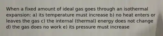 When a fixed amount of ideal gas goes through an isothermal expansion: a) its temperature must increase b) no heat enters or leaves the gas c) the internal (thermal) energy does not change d) the gas does no work e) its pressure must increase