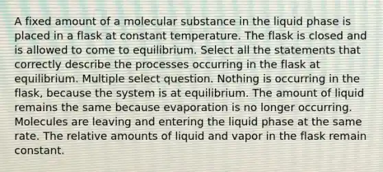 A fixed amount of a molecular substance in the liquid phase is placed in a flask at constant temperature. The flask is closed and is allowed to come to equilibrium. Select all the statements that correctly describe the processes occurring in the flask at equilibrium. Multiple select question. Nothing is occurring in the flask, because the system is at equilibrium. The amount of liquid remains the same because evaporation is no longer occurring. Molecules are leaving and entering the liquid phase at the same rate. The relative amounts of liquid and vapor in the flask remain constant.