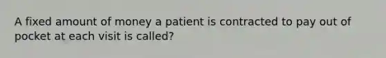 A fixed amount of money a patient is contracted to pay out of pocket at each visit is called?