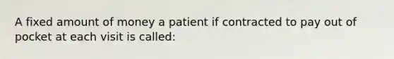 A fixed amount of money a patient if contracted to pay out of pocket at each visit is called: