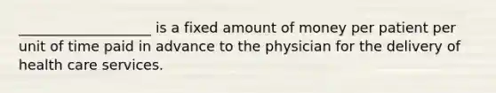 ___________________ is a fixed amount of money per patient per unit of time paid in advance to the physician for the delivery of health care services.