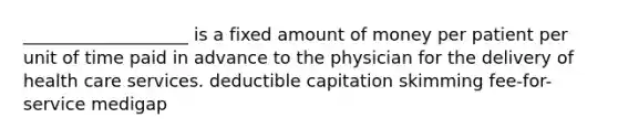 ___________________ is a fixed amount of money per patient per unit of time paid in advance to the physician for the delivery of health care services. deductible capitation skimming fee-for-service medigap