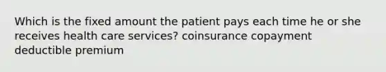 Which is the fixed amount the patient pays each time he or she receives health care services? coinsurance copayment deductible premium