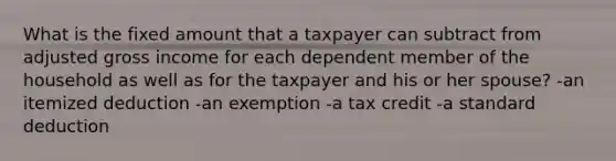 What is the fixed amount that a taxpayer can subtract from adjusted gross income for each dependent member of the household as well as for the taxpayer and his or her spouse? -an itemized deduction -an exemption -a tax credit -a standard deduction