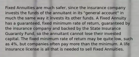 Fixed Annuities are much safer, since the insurance company invests the funds of the annuitant in its "general account" in much the same way it invests its other funds. A Fixed Annuity has a guaranteed, fixed minimum rate of return, guaranteed by the insurance company and backed by the State Insurance Guaranty Fund, so the annuitant cannot lose their invested capital. The fixed minimum rate of return may be quite low, such as 4%, but companies often pay more than the minimum. A life insurance license is all that is needed to sell Fixed Annuities.