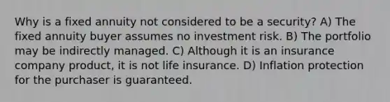 Why is a fixed annuity not considered to be a security? A) The fixed annuity buyer assumes no investment risk. B) The portfolio may be indirectly managed. C) Although it is an insurance company product, it is not life insurance. D) Inflation protection for the purchaser is guaranteed.