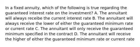 In a fixed annuity, which of the following is true regarding the guaranteed interest rate on the investment? A. The annuitant will always receibe the current interest rate B. The annuitant will always receive the lower of either the guaranteed minimum rate or current rate C. The annuitant will only receive the guaranteed minimum specified in the contract D. The annuitant will receive the higher of either the guaranteed minimum rate or current rate