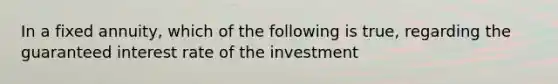 In a fixed annuity, which of the following is true, regarding the guaranteed interest rate of the investment