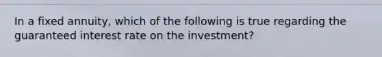 In a fixed annuity, which of the following is true regarding the guaranteed interest rate on the investment?