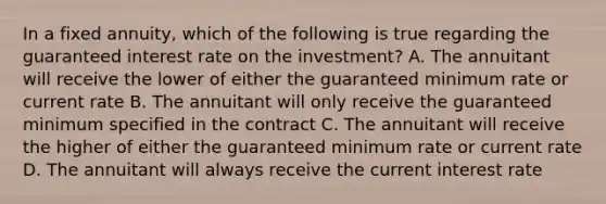 In a fixed annuity, which of the following is true regarding the guaranteed interest rate on the investment? A. The annuitant will receive the lower of either the guaranteed minimum rate or current rate B. The annuitant will only receive the guaranteed minimum specified in the contract C. The annuitant will receive the higher of either the guaranteed minimum rate or current rate D. The annuitant will always receive the current interest rate