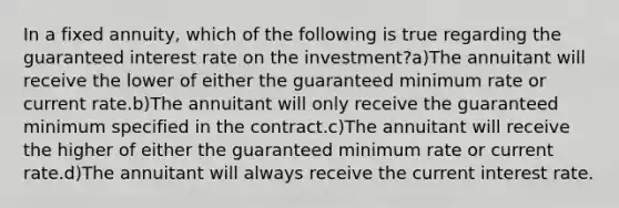 In a fixed annuity, which of the following is true regarding the guaranteed interest rate on the investment?a)The annuitant will receive the lower of either the guaranteed minimum rate or current rate.b)The annuitant will only receive the guaranteed minimum specified in the contract.c)The annuitant will receive the higher of either the guaranteed minimum rate or current rate.d)The annuitant will always receive the current interest rate.