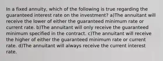 In a fixed annuity, which of the following is true regarding the guaranteed interest rate on the investment? a)The annuitant will receive the lower of either the guaranteed minimum rate or current rate. b)The annuitant will only receive the guaranteed minimum specified in the contract. c)The annuitant will receive the higher of either the guaranteed minimum rate or current rate. d)The annuitant will always receive the current interest rate.