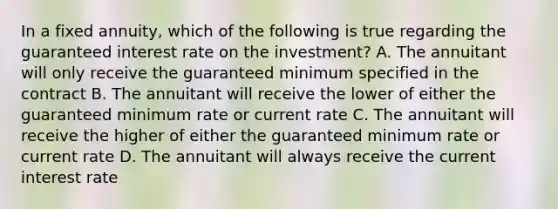 In a fixed annuity, which of the following is true regarding the guaranteed interest rate on the investment? A. The annuitant will only receive the guaranteed minimum specified in the contract B. The annuitant will receive the lower of either the guaranteed minimum rate or current rate C. The annuitant will receive the higher of either the guaranteed minimum rate or current rate D. The annuitant will always receive the current interest rate