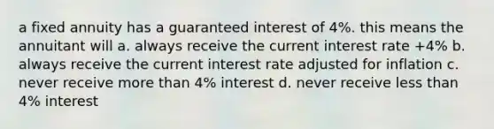 a fixed annuity has a guaranteed interest of 4%. this means the annuitant will a. always receive the current interest rate +4% b. always receive the current interest rate adjusted for inflation c. never receive more than 4% interest d. never receive less than 4% interest